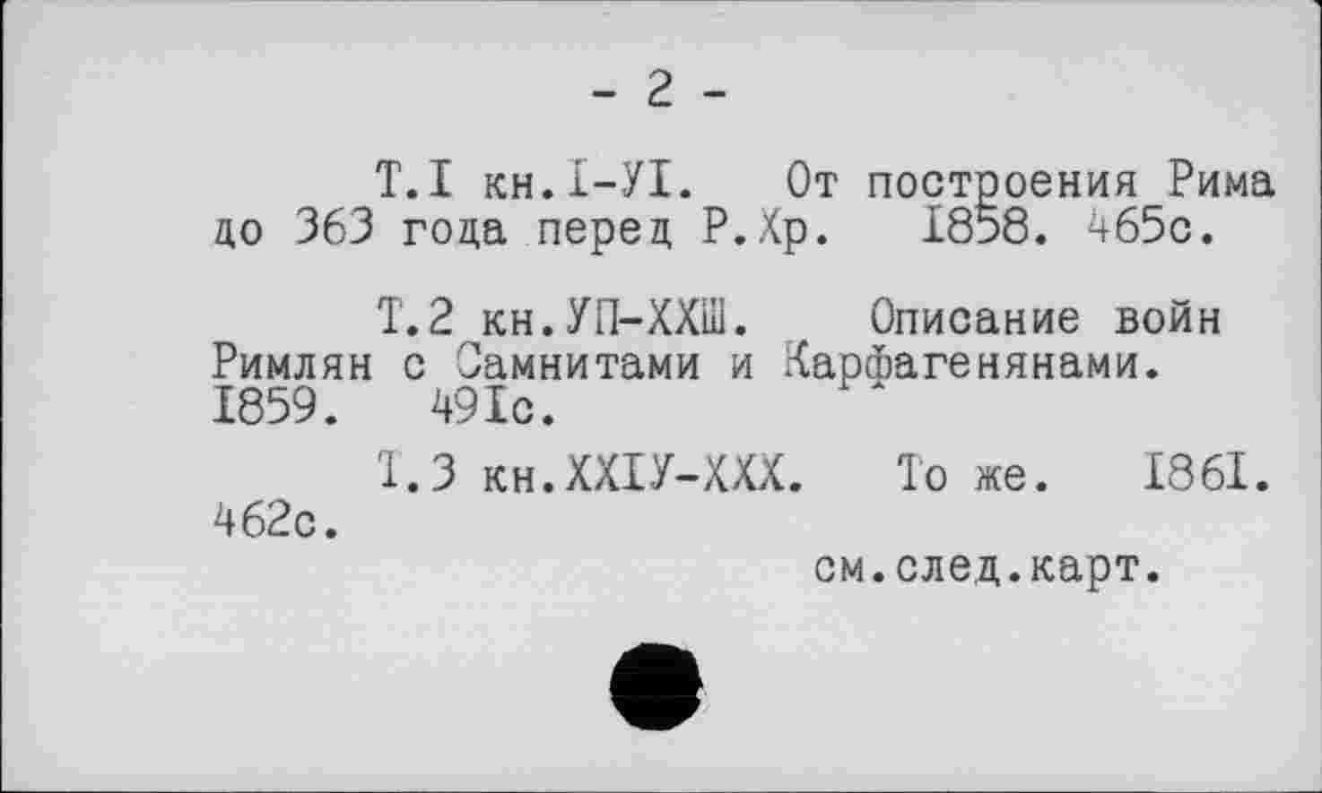 ﻿T. І кн.І-УІ. От построения Рима до 363 года перед Р.Хр. 1858. 465с.
Т.2 кн.УП-ХХШ. Описание войн Римлян с Самнитами и Карфагенянами. 1859.	49 Іс.
1.3 кн.ХХІУ-ХХХ. Тоже. 1861. 462с.
см.след.карт.